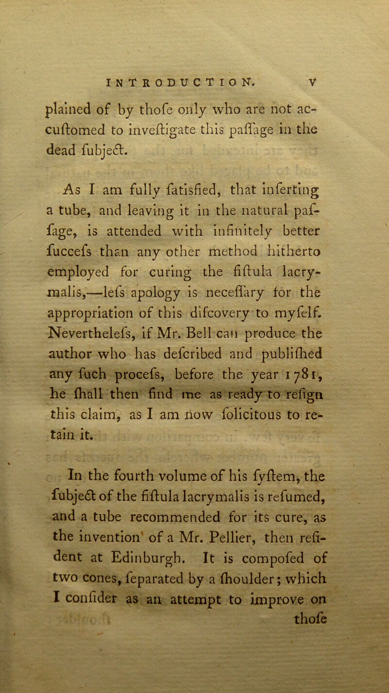 plained of by thofe only who are not ac- cuftomed to inveftigate this paflage in the dead jfubjecfb. As I am fully fatisfied, that inferting a tube, and leaving it in the natural paf- fage, is attended with infinitely better fuccefs than any other method hitherto employed for curing the fiftula lacry- malis,—lefs apology is neceflary for the appropriation of this difcovery to myfelf. Neverthelefs, if Mr. Bell can produce the author who has defcribed and publifhed any fuch procefs, before the year 1781, he fhall then find me as ready to refign this claim, as I am now folicitous to re- tain it. In the fourth volume of his fvftem, the j 7 fubjedb of the fiftula lacrymalis is refumed, and a tube recommended for its cure, as the invention’ of a Mr. Pellier, then refl- uent at Edinburgh. It is compofed of two cones, feparated by a fhoulder; which I confider as an attempt to improve on thofe