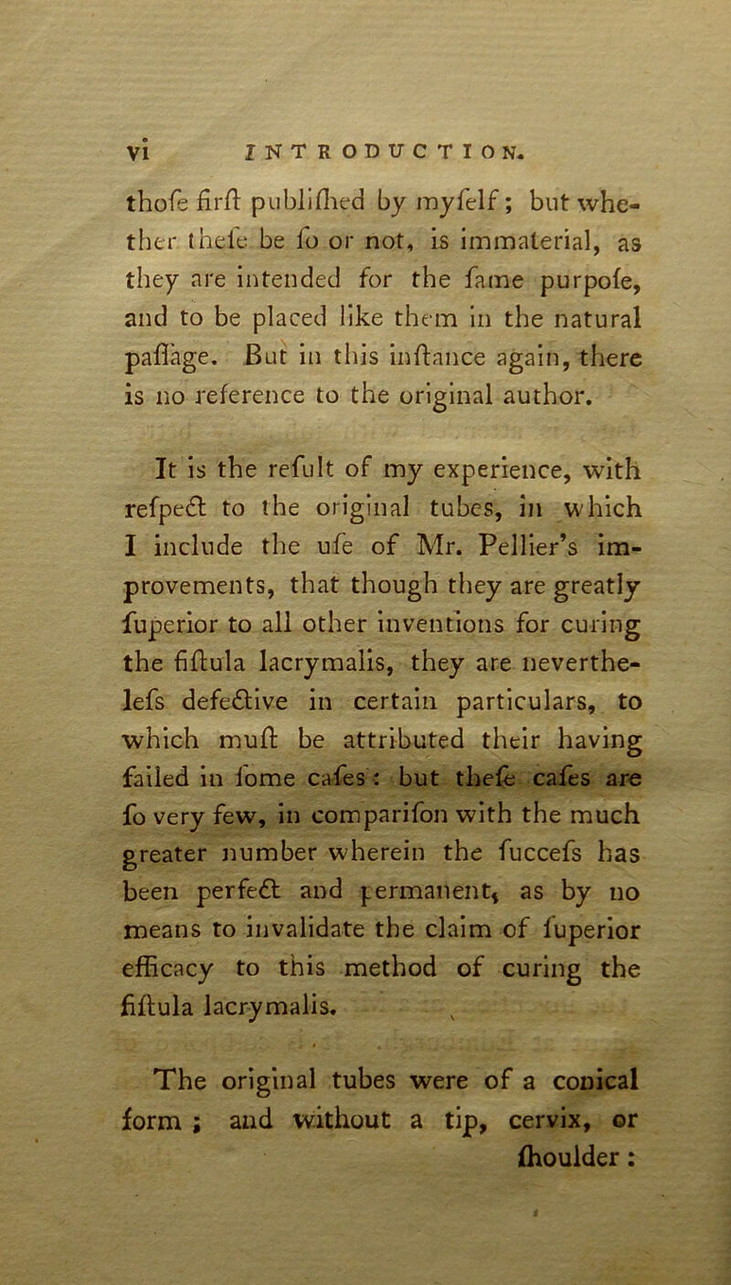 thofe fir ft publiffied by myfelf; but whe- ther theie be fo or not, is immaterial, as they are intended for the fame purpofe, and to be placed like them in the natural paffage. But in this inftance again, there is no reference to the original author. It is the refult of my experience, with refpeft to the original tubes, in which I include the ufe of Mr. Pellier’s im- provements, that though they are greatly fuperior to all other inventions for curing the fiflula lacrymalis, they are neverthe- lefs defe&ive in certain particulars, to which muft be attributed their having failed in lome cafes : but thefe cafes are fo very few, in comparifon with the much greater number wherein the fuccefs has been perfect and permanent* as by no means to invalidate the claim of fuperior efficacy to this method of curing the fiflula lacrymalis. The original tubes were of a conical form ; and without a tip, cervix, or fhoulder: