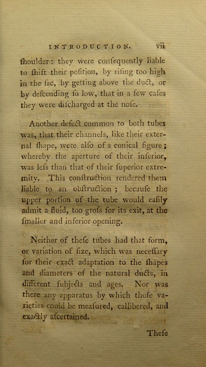 lhoulder : they were confequently liable to fhift their pofition, by riling too high in the fac, by getting above the dud, or by defending fo low, that in a few cafes they were dilcharged at the nofe. Another defed common to both tubes was, that their channels, like their exter- nal fhape, were alfo of a conical figure ; whereby the aperture of their inferior, was lefs than that of their fuperior extre- mity. This conflrudion rendered them liable to an obflrudion ; becaufe the upper portion of the tube would eafily admit a F.uid, too grofs for its exit, at the fmaller and inferior opening. Neither of thefe tubes had that form, or variation of fize, which was neceffary for their exad adaptation to the fhapes and diameters of the natural duds, in different fubjeds and ages. Nor was there any apparatus by which thofe va- rieties could be meafured, callibered, and exadly afcertained.