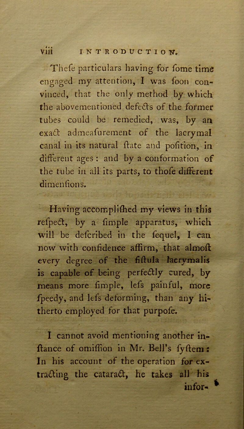 Thefe particulars having for fome time engaged my attention, I was foon con- vinced, that the only method by which the abovementioned defeats of the former tubes could be remedied, was, by an exa£t admeafurement of the lacrymal canal in its natural flate and portion, in different ages : and by a conformation of the tube in all its parts, to thofe different dimenfions. Having accomplifhed my views in this refpeCt, by a fimple apparatus, which will be defcribed in the fequel, I can now with confidence affirm, that almoft every degree of the fiftula facrymalis is capable of being perfectly cured, by means more fimple, lefs painful, more fpeedy, and lefs deforming, than any hi- therto employed for that purpofe. I cannot avoid mentioning another in- ftance of omiffion in Mr. Bell’s fyftem: In his account of the operation for ex- tracting the cataraCt, he takes all his infor- *