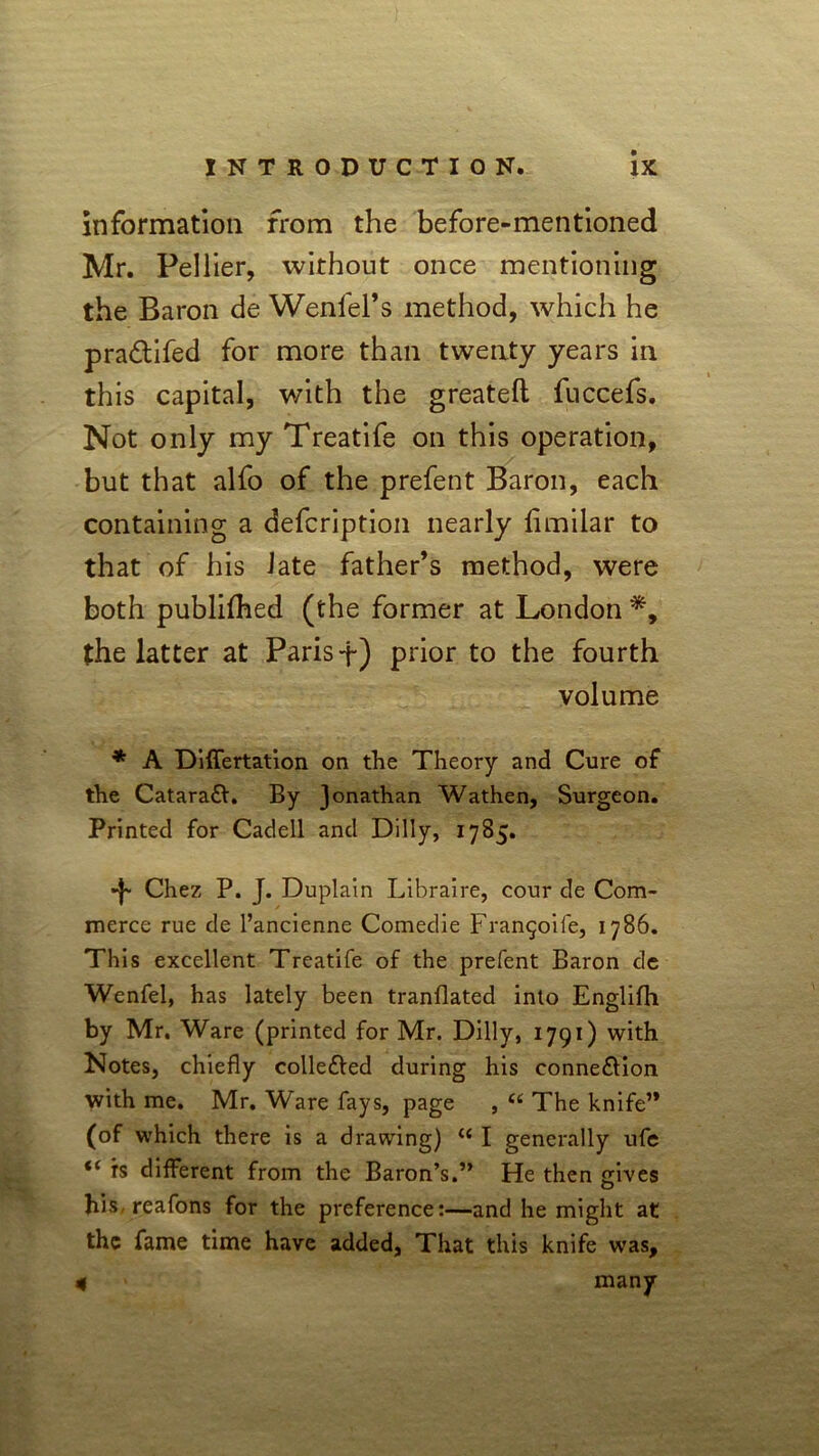 information from the before-mentioned Mr. Pellier, without once mentioning the Baron de Weniel’s method, which he pra&ifed for more than twenty years in this capital, with the greateft fuccefs. Not only my Treatife on this operation, but that alfo of the prefent Baron, each containing a defcription nearly limilar to that of his late father’s method, were both publilhed (the former at London the latter at Paris f) prior to the fourth volume * A Differtation on the Theory and Cure of the Catara£V. By Jonathan Wathen, Surgeon. Printed for Cadell and Dilly, 1785. Chez P. J. Duplain Libraire, cour de Com- merce rue de l’ancienne Comedie Fran^ife, 1786. This excellent Treatife of the prefent Baron de Wenfel, has lately been tranllated into Englifh by Mr. Ware (printed for Mr. Dilly, 1791) with Notes, chiefly collefted during his connexion with me. Mr. Ware fays, page , “ The knife’* (of which there is a drawing) “ I generally ufe “ is different from the Baron’s.” He then gives his-reafons for the preference:—and he might at the fame time have added, That this knife was, many 4