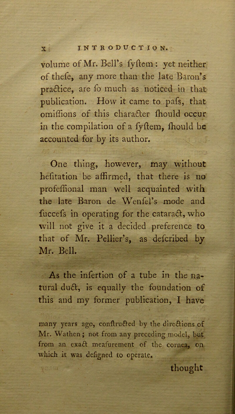 volume of Mr. Bell’s fyftem : yet neither of thefe, any more than the late Baron’s pra£tice, are fo much as noticed in that publication. How it came to pafs, that omiffions of this character ffiould occur in the compilation of a fyftem, fhould be accounted for by its author. / . One thing, however, may without hefitation be affirmed, that there is no profeffional man well acquainted with the late Baron de Wenfel’s mode and fuccefs in operating for the cataraeft, who will not give it a decided preference to that of Mr. Pellier’s, as deferibed by Mr. Bell. As the infertion of a tube in the na- tural dudl, is equally the foundation of this and my former publication, I have many years ago, conftru&ed by the dirc&ions of Mr. Wathen; not from any preceding model, but from an exatt meafurement of the cornea, on which it was designed to operate. thought