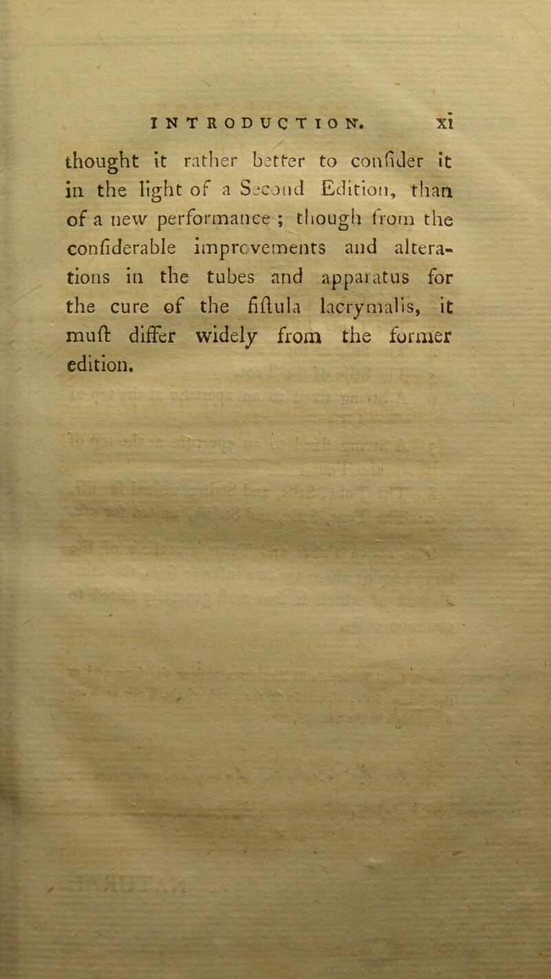 thought it rather better to confuler it in the light of a Second Edition, than of a new performance ; though from the confiderable improvements and altera- tions in the tubes and appaiatus for the cure of the fiflula lacrymalis, it mud: differ widely from the former edition. * • - * . .>