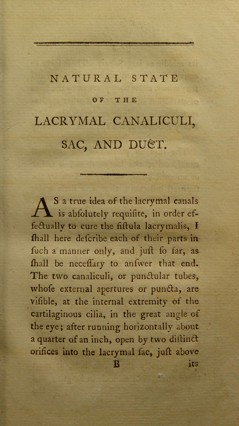 OF THE LACRYMAL CANALICULI, SAC, AND DUCT. S a true idea of the lacrymal canals is abfolutely requifite, in order ef- fectually to cure the fiftula lacrymalis, I (hall here defcribe each of their parts in fuch a manner only, and juft fo far, as fhall be neccffary to anfwer that end. The two canaliculi, or punCtular tubes, whofe external apertures or punCta, are vifible, at the internal extremity of the ^ . cartilaginous cilia, in the great angle of the eye; after running horizontally about a quarter of an inch, open by two diftinCt orifices into the lacrymal fac, juft above B its