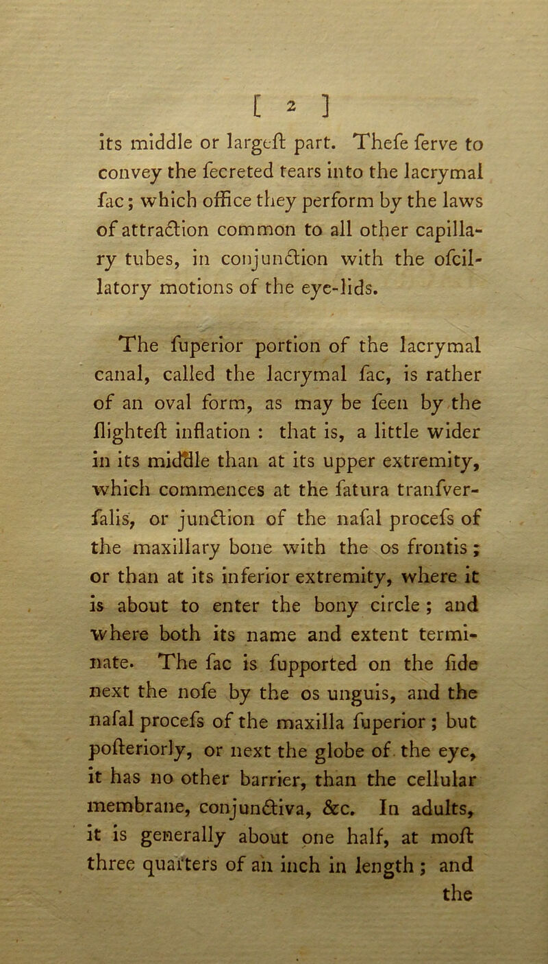 its middle or largeft part. Thefe ferve to convey the fecreted tears into the lacrymal lac; which office they perform by the laws of attraction common to all other capilla- ry tubes, in conjunction with the ofcil- latory motions of the eye-lids. The fuperior portion of the lacrymal canal, called the lacrymal fac, is rather of an oval form, as may be feen by the flighted inflation : that is, a little wider in its midclle than at its upper extremity, which commences at the fatura tranfver- falis, or junction of the nafal procefs of the maxillary bone with the os frontis; or than at its inferior extremitv, where it is about to enter the bony circle ; and where both its name and extent termi- nate. The fac is fupported on the flde next the nofe by the os unguis, and the nafal procefs of the maxilla fuperior ; but pofteriorly, or next the globe of the eye, it has no other barrier, than the cellular membrane, conjunctiva, &c. In adults, it is generally about one half, at rnoft three quarters of an inch in length ; and the