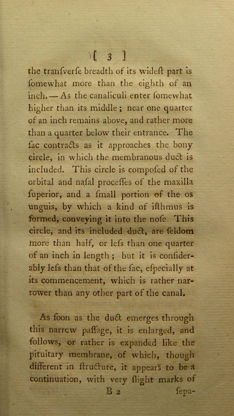 the tranfverfe breadth of its widefl: part is fomewhat more than the eighth of an inch. — As the canaliculi enter fomewhat higher than its middle ; near one quarter of an inch remains above, and rather more than a quarter below their entrance. The fac contracts as it approaches the bony circle, in which the membranous du£t is included. This circle is compofed of the orbital and nafal proceffes of the maxilla fuperior, and a fmall portion of the os unguis, by which a kind of iflhmus is formed, conveying it into the nofe. This circle, and its included du£t, are feldom more than half, or lefs than one quarter of an inch in length ; but it is confider- ably lefs than that of the fac, efpecially at its commencement, which is rather nar- rower than any other part of the canal. As foon as the dudl emerges through this narrow palfage, it is enlarged, and follows, or rather is expanded like the pituitary membrane, of which, though different in ftru&ure, it appears to be a continuation, with very flight marks of B 2 fepa-