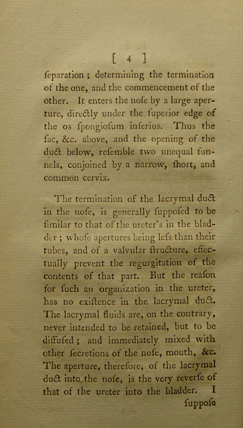 reparation ; determining the termination of the one, and the commencement of the other. It enters the nofe by a large aper- ture, diredtly under the fuperior edge of the os fpongiofum inferius. Thus the fac, &c. above, and the opening of the du6t below, refemble two unequal fun- nels, conjoined by a narrow, Ihort, and common cervix. The termination of the lacrymal du£t in the nofe, is generally fuppofed to be fimilar to that of the ureter’s in the blad- der ; whole apertures being lefs than their tubes, and of a valvular ftrudture, effec- tually prevent the regurgitation of the contents of that part. But the reafon for fuch an organization in the ureter, has no exigence in the lacrymal du£t. The lacrymal fluids are, on the contrary, never intended to be retained, but to be difFufed ; and immediately mixed with, other fecretions of the nofe, mouth, &c. The aperture, therefore, of the lacrymal du£t into the nofe, is the very reverfe of that of the ureter into the bladder. I fuppofe