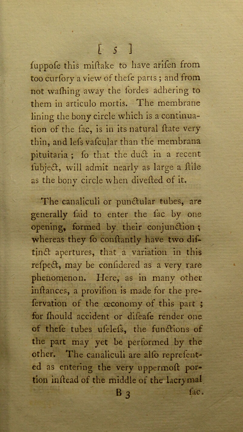 fuppofe this miftake to have arifen from too curfory a view of thefe parts ; and from not wafhing away the fordes adhering to them in articulo mortis. The membrane lining the bony circle which is a continua- tion of the fac, is in its natural rtate very thin, and lefs vafcular than the membrana pituitaria ; fo that the duel in a recent fubjeCt, will admit nearly as large a flile as the bony circle when diverted of it. The canaliculi or punCtular tubes, are generally laid to enter the fac by one opening, formed by their conjunction ; whereas they fo conrtantly have two dif- tjnCt apertures, that a variation in this refpeCt, may be confidered as a very rare phenomenon. Here, as in many other inrtances, a provilion is made for the pre- fervation of the ceconomy of this part for fhould accident or difeafe render one of thefe tubes ufelefs, the functions of the part may yet be performed by the other. The canaliculi are alfo reprefent- ed as entering the very uppermoft por- tion inrtead of the middle of the lacrymal B 3 fac.