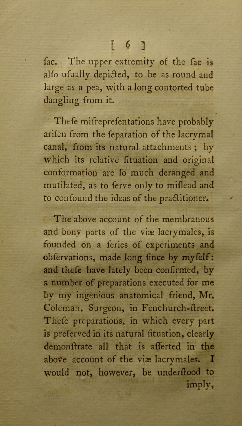 fac. The upper extremity of the fac is alfo ufually depicted, to be as round and large as a pea, with a long contorted tube dangling from it. Thefe mifreprefentations have probably arifen from the feparation of the lacrymal canal, from its natural attachments ; by which its relative fituation and original conformation are fo much deranged and mutilated, as to ferve only to miflead and to confound the ideas of the practitioner. The above account of the membranous and bony parts of the viae lacrymales, is founded on a feries of experiments and obfervations, made long fince by myfelf: and thefe have lately been confirmed, by a number of preparations executed for me by my ingenious anatomical friend, Mr, Coleman, Surgeon, in Fenchurch-ftreet, Thefe preparations, in which every part is preferved in its natural fituation, clearly demonftrate all that is afferted in the above account of the vise lacrymales. I would not, however, be underftood to imply.