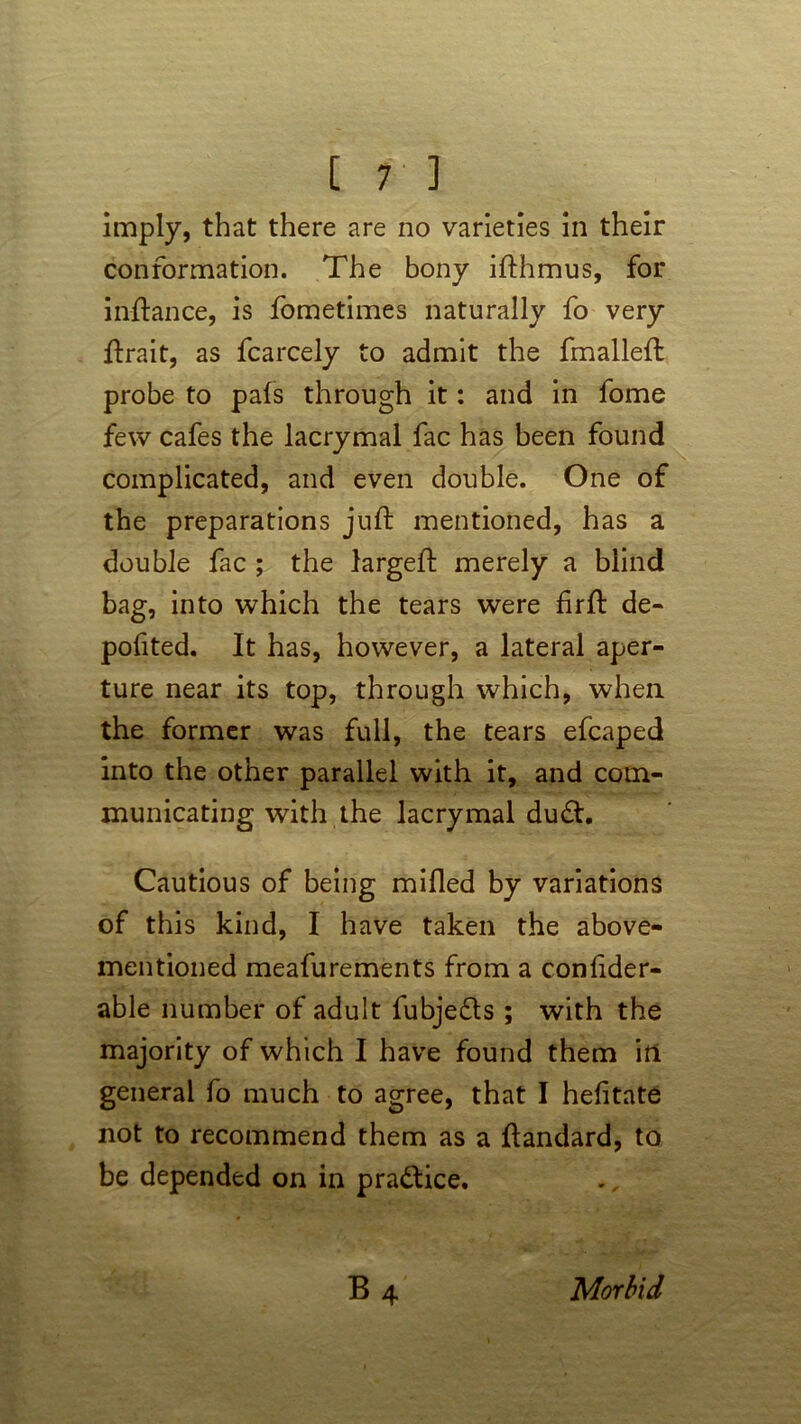 imply, that there are no varieties in their conformation. The bony ifthmus, for inftance, is fometimes naturally fo very ftrait, as fcarcely to admit the fmalleft probe to pals through it: and in fome few cafes the lacrymal fac has been found complicated, and even double. One of the preparations juft mentioned, has a double fac ; the largeft merely a blind bag, into which the tears were firft de- pofited. It has, however, a lateral aper- ture near its top, through which, when the former was full, the tears efcaped into the other parallel with it, and com- municating with the lacrymal du<ft. Cautious of being milled by variations of this kind, I have taken the above- mentioned meafurements from a confider- able number of adult fubje£ts ; with the majority of which I have found them in general fo much to agree, that I hefitate not to recommend them as a ftandard, to be depended on in practice. Morbid