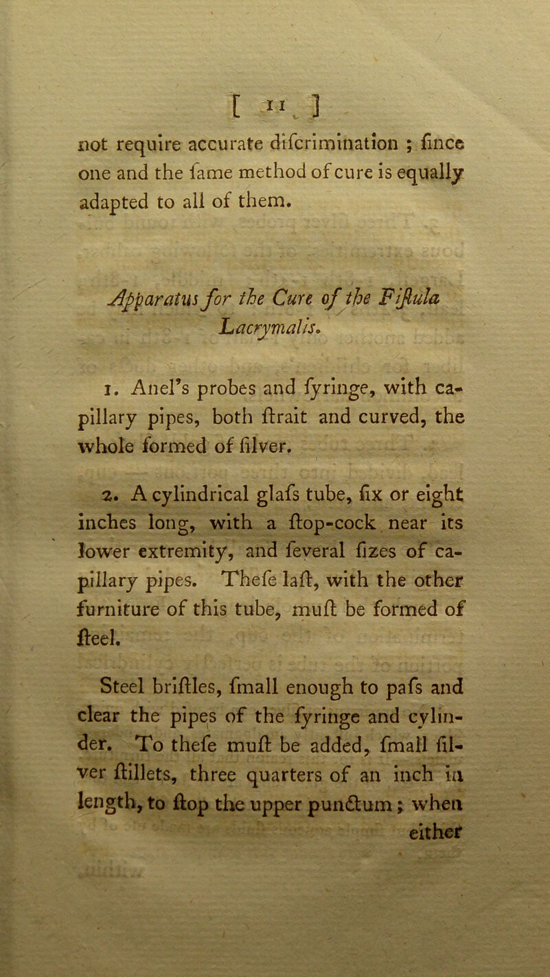 [ not require accurate difcrimination ; fince one and the fame method of cure is equally adapted to all of them. apparatus for the Cure of the Fiftula Lacrymalis. 1. Ariel's probes and fyringe, with ca- pillary pipes, both ftrait and curved, the whole formed of lilver. 2. A cylindrical glafs tube, fix or eight inches long, with a flop-cock near its lower extremity, and feveral fizes of ca- pillary pipes. Thefe lafl, with the other furniture of this tube, mufl be formed of fleel. Steel briflles, fmall enough to pafs and clear the pipes of the fyringe and cylin- der. To thefe mufl be added, fmall fil- ver flillets, three quarters of an inch in length, to flop the upper pundtum; when either