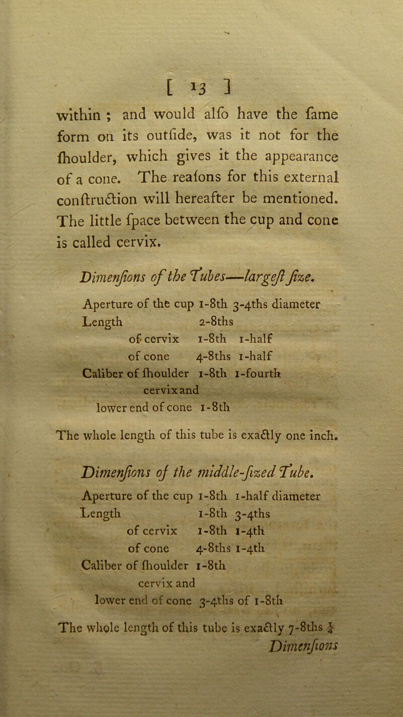 within ; and would alfo have the fame form on its outfide, was it not for the fhoulder, which gives it the appearance of a cone. The realons for this external conftru&ion will hereafter be mentioned. The little fpace between the cup and cone is called cervix. Dimenfions of the Tubes—largcfl fize. Aperture of the cup i-8th 3~4ths diameter Length 2-8ths of cervix i-8th i-half of cone 4-8ths i-half Caliber of fhoulder i-8th i-fourth cervix and lower end of cone i -8th The whole length of this tube is exa&ly one inch. Dimenfions oj the middle-fized Tube. Aperture of the cup i-8th i-half diameter Length i-8th 34ths of cervix i-8th i~4tll of cone 4-8ths i-4th Caliber of fhoulder i-8th cervix and lower end of cone 34ths of i-8th The whole length of this tube is exactly 7~8ths \ Dimenfions