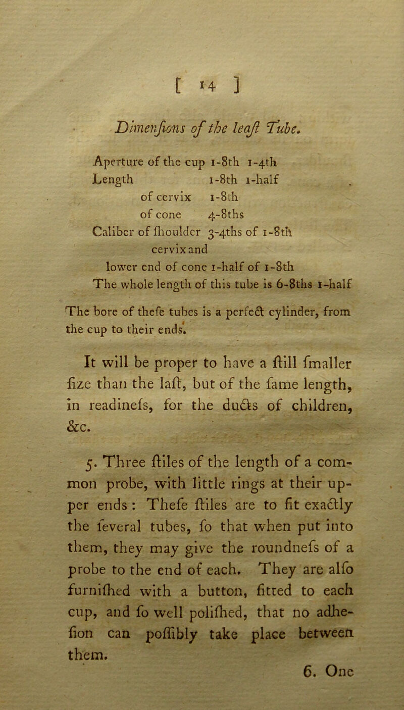 Dimenfions of the leaf Tube. Aperture of the cup i-8th i~4th Length i-8th i-half of cervix i-8ih of cone 4~8ths Caliber of fhoulder 3~4ths of i-8th cervix and lower end of cone i-half of i-8th The whole length of this tube is 6-8ths i-half The bore of thefe tubes is a perfect cylinder, from the cup to their ends! It will be proper to have a flill fmaller fize than the laft, but of the fame length, in readinefs, for the duds of children, &c. 5. Th ree ffciles of the length of a com- mon probe, with little rings at their up- per ends: Thefe ftiles are to fit exadly the leveral tubes, fo that when put into them, they may give the roundnefs of a probe to the end of each. They are alfo furnilhed with a button, fitted to each cup, and fo well polifhed, that no adhe- fion can poffibly take place between them. 6. One
