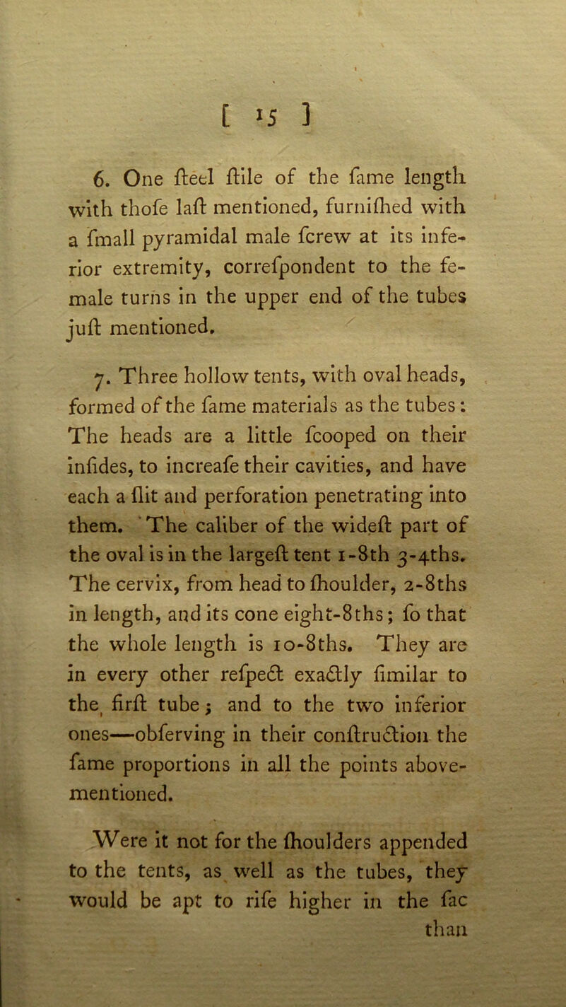 6. One fteel (file of the fame length with thofe laft mentioned, furnifhed with a fmall pyramidal male fcrew at its infe- rior extremity, correfpondent to the fe- male turns in the upper end of the tubes juft mentioned. 7. Three hollow tents, with oval heads, formed of the fame materials as the tubes: The heads are a little fcooped on their iniides, to increafe their cavities, and have each a (lit and perforation penetrating into them. The caliber of the wideft part of the oval is in the largeft tent i-8th 3-4ths. The cervix, from head to (houlder, 2-8ths in length, and its cone eight-8ths; fo that the whole length is io-8ths. They are in every other refpedt exa&ly fimilar to thei firft tube; and to the two inferior ones—obferving in their conitru&ion the fame proportions in all the points above- mentioned. Were it not for the (boulders appended to the tents, as well as the tubes, they would be apt to rife higher in the fac than