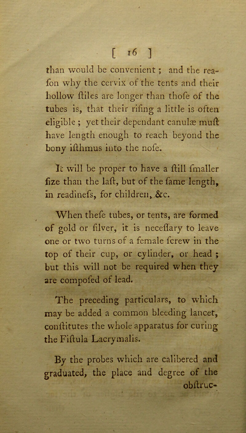 [ *6 ] than would be convenient ; and the rea- fon why the cervix of the tents and their hollow fliles are longer than thofe of the tubes is, that their riling a little is often eligible ; yet their dependant canulae mull have length enough to reach beyond the bony ifthmus into the nofe. It will be proper to have a ftill fmaller fize than the laft, but of the fame length, in readinefs, for children, &c. When thefe tubes, or tents, are formed of gold or lilver, it is neceffary to leave one or two turns of a female fcrew in the top of their cup, or cylinder, or head ; but this will not be required when they are compofed of lead. The preceding particulars, to which may be added a common bleeding lancet, conlfitutes the whole apparatus for curing the Fiftula Lacrymalis. By the probes which are calibered and graduated, the place and degree of the obltruc-