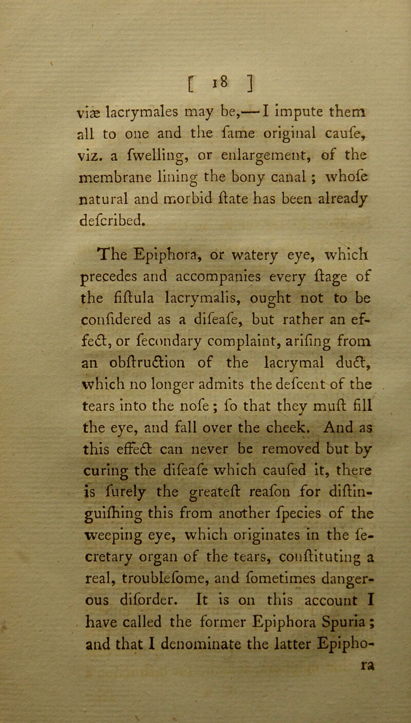 viae lacrymales may be,— I impute them all to one and the fame original caufe, viz. a fwelling, or enlargement, of the membrane lining the bony canal ; whofe natural and morbid flate has been already defcribed. The Epiphora, or watery eye, which precedes and accompanies every ftage of the filfula lacrymalis, ought not to be confidered as a difeafe, but rather an ef- fect, or fecondary complaint, arifing from an obftru&ion of the lacrymal du£l, which no longer admits the defcent of the tears into the nofe; fo that they muft fill the eye, and fall over the cheek. And as this effect can never be removed but by curing the difeafe which caufed it, there is furely the greateft reafon for diftin- guifhing this from another fpecies of the weeping eye, which originates in the fe- cretary organ of the tears, conftituting a real, troublefome, and fometimes danger- ous diforder. It is on this account I have called the former Epiphora Spuria ra w »