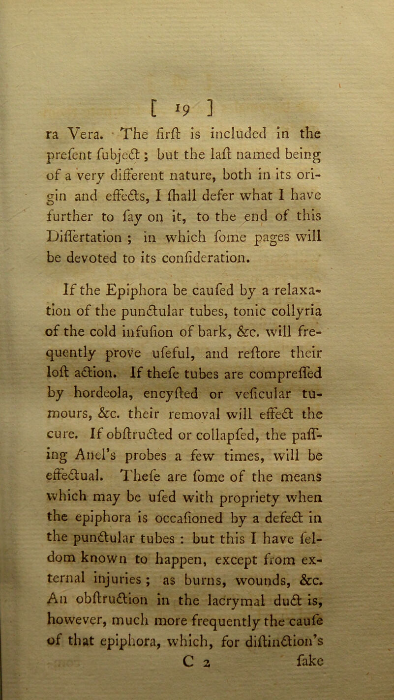 [ ] ra Vera. The firft is included in the prefent fubjedl; but the laid named being of a very different nature, both in its ori- gin and effedts, I (hall defer what I have further to fay on it, to the end of this Differtation ; in which fome pages will be devoted to its confideration. If the Epiphora be caufed by a relaxa- tion of the pundtular tubes, tonic collyria of the cold infulion of bark, &c. will fre- quently prove ufeful, and reftore their loft adtion. If thefe tubes are comprefled by hordeola, encyfted or velicular tu- mours, &c. their removal will effedt the cure. Ifobftrudted or collapfed, the pair- ing Anel’s probes a few times, will be effedtual. Thefe are fome of the means which may be ufed with propriety when the epiphora is occalioned by a defedt in the pundtular tubes : but this I have lel- dom known to happen, except from ex- ternal injuries ; as burns, wounds, &c. An obftrudtion in the lacrymal dudt is, however, much more frequently the caufe of that epiphora, which, for diftindtion’s
