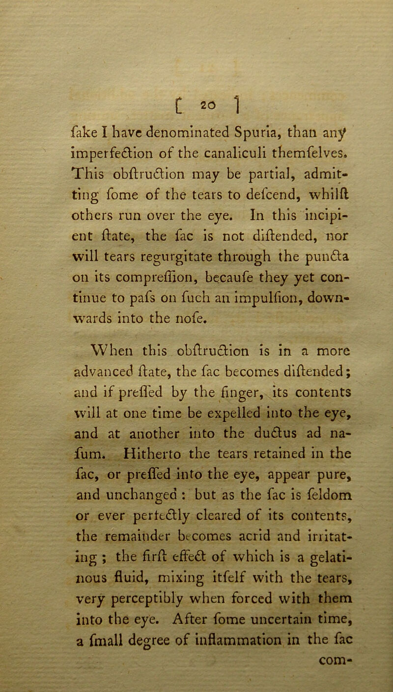 fake I have denominated Spuria, than any imperfection of the canaliculi themfelves. This obftru&ion may be partial, admit- ting fome of the tears to defcend, whilft others run over the eye. In this incipi- ent Hate, the fac is not diftended, nor will tears regurgitate through the pundta on its compreffion, becaufe they yet con- tinue to pafs on fuch an impulsion, down- wards into the nofe. When this obftruction is in a more advanced ftate, the fac becomes diftended; and if prefled by the finger, its contents will at one time be expelled into the eye, and at another into the dudtus ad na- fum. Hitherto the tears retained in the fac, or prefled into the eye, appear pure, and unchanged : but as the fac is feldom or ever perkdtly cleared of its contents, the remainder becomes acrid and irritat- ing ; the firfl: effedt of which is a gelati- nous fluid, mixing itfelf with the tears, very perceptibly when forced with them into the eye. After fome uncertain time, a fmall degree of inflammation in the fac com-