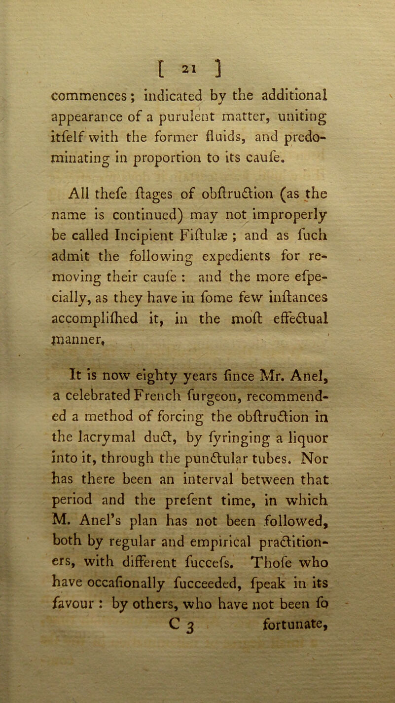commences; indicated by the additional f J appearance of a purulent matter, uniting itfelf with the former fluids, and predo- minating in proportion to its caufe. All thefe flages of obftru&ion (as the name is continued) may not improperly be called Incipient Fiftulae ; and as fuch admit the following expedients for re- moving their caule : and the more efpe- cially, as they have in fome few inftances accomplifhed it, in the mod efFe&ual manner, It is now eighty years flnce Mr. Anel, a celebrated French furgeon, recommend- ed a method of forcing the obftruCtion in the lacrymal duCt, by fyringing a liquor into it, through the punCtular tubes. Nor has there been an interval between that period and the prefent time, in which M. Anel’s plan has not been followed, both by regular and empirical practition- ers, with different fuccefs. Thofe who have occaflonally fucceeded, fpeak in its favour : by others, who have not been fo C 3 fortunate,