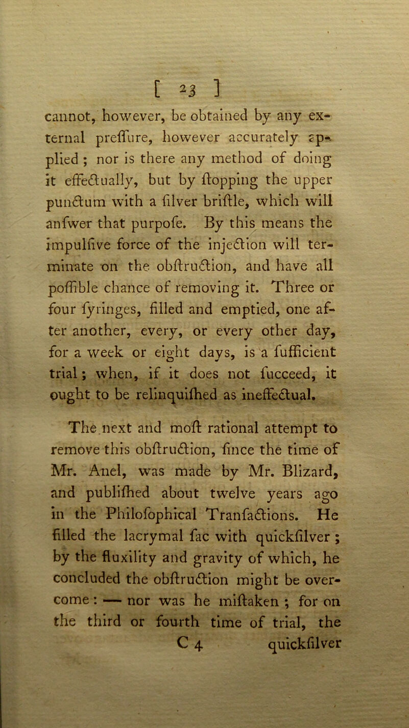 cannot, however, be obtained by any ex- ternal p refill re, however accurately ?p-. plied ; nor is there any method of doing it effectually, but by flopping the upper punCtum with a fiver briflle, which will anfwer that purpofe. By this means the impulfive force of the injection will ter- minate on the obftruCtion, and have all pofflble chance of removing it. Three or four fyringes, filled and emptied, one af- ter another, every, or every other day, for a week or eight days, is a fufficient trial; when, if it does not fucceed, it ought to be relinquifhed as ineffectual. The next and mofl rational attempt to remove this obftruCtion, fince the time of Mr. Anel, was made by Mr. Blizard, and publlfhed about twelve years ago in the Philofophical TranfaCtions. He filled the lacrymal fac with quickfilver ; by the fluxility and gravity of which, he concluded the obftruCtion might be over- come : — nor was he miflaken ; for on the third or fourth time of trial, the C 4 quickfilver