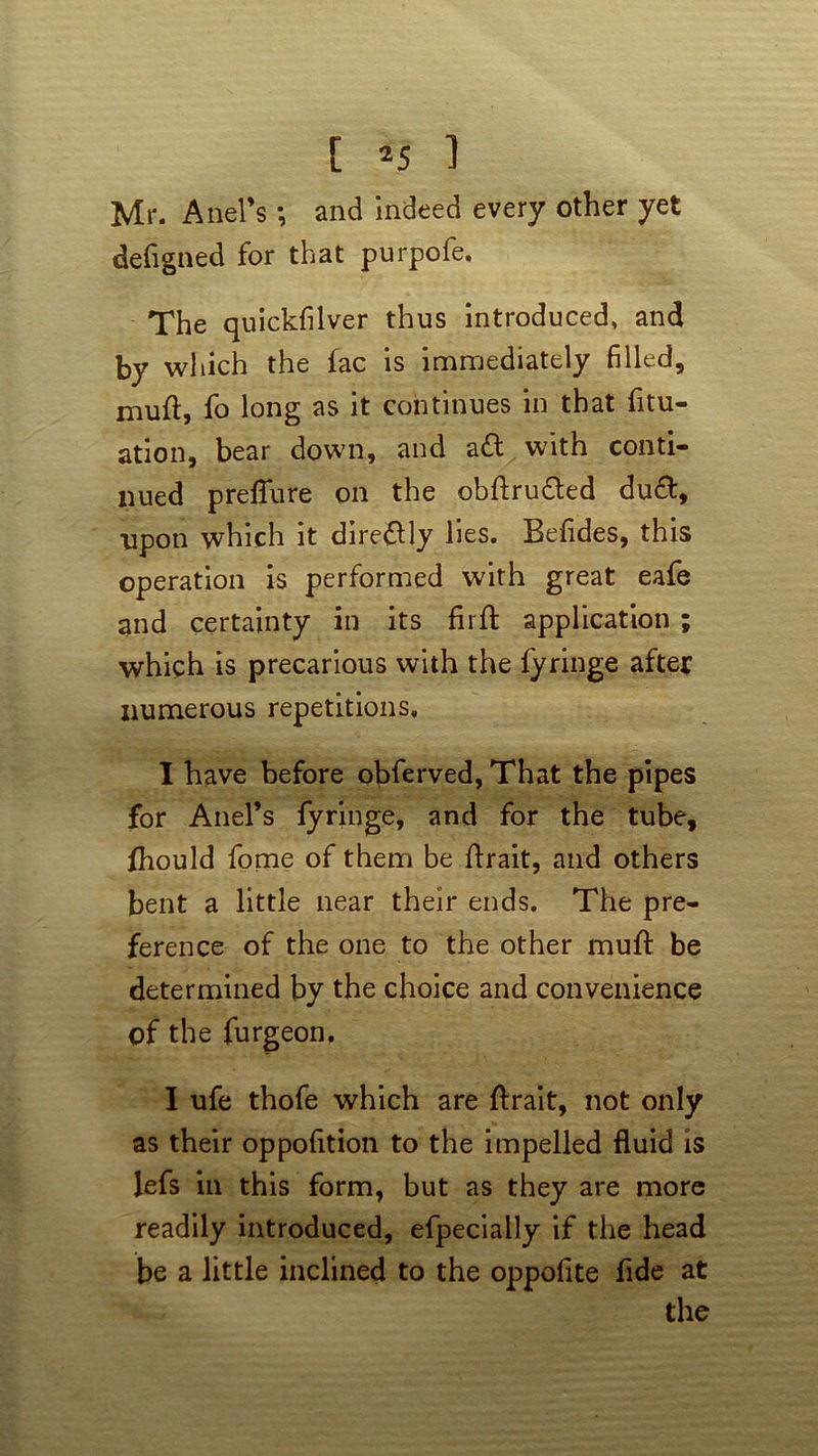 Mr. Anel’s and indeed every other yet defigned for that purpofe. The quickfilver thus introduced, and by which the fac is immediately filled, mull:, fo long as it continues in that fitu- ation, bear down, and a£t with conti- nued prelTure on the obftrufted du£t, upon which it dire&ly lies. Befides, this operation is performed with great eafe and certainty in its firfi: application ; which is precarious with the fyringe after numerous repetitions, I have before obferved, That the pipes for Anel’s fyringe, and for the tube, fhould fome of them be firait, and others bent a little near their ends. The pre- ference of the one to the other mult be determined by the choice and convenience of the furgeon, I ufe thofe which are ftrait, not only as their oppofition to the impelled fluid is lefs in this form, but as they are more readily introduced, efpecially if the head be a little inclined to the oppofite fide at the
