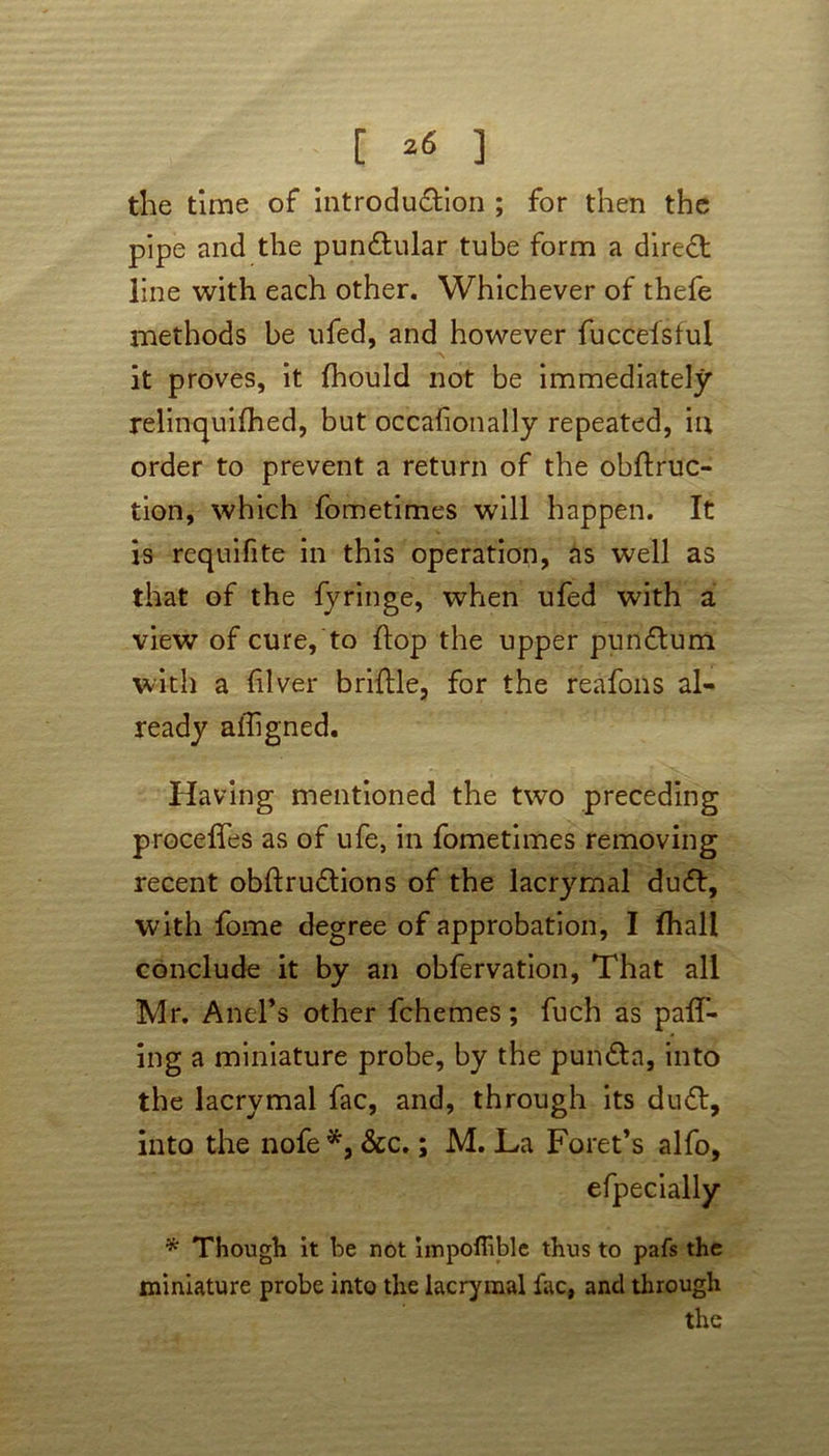 [ *« ] the time of introdu&ion ; for then the pipe and the pundlular tube form a direct line with each other. Whichever of thefe methods be ufed, and however fuccelstul it proves, it fhould not be immediately relinquifhed, but occafionally repeated, in order to prevent a return of the obflruc- tion, which fometimes will happen. It is requifite in this operation, as well as that of the fyringe, when ufed with a view of cure, to flop the upper pundtum with a fiver bridle, for the reafons al- ready alhgned. Having mentioned the two preceding precedes as of ufe, in fometimes removing recent obftru£tions of the lacrymal du£b, with fome degree of approbation, I (hall conclude it by an obfervation, That all Mr. AneFs other fchemes; fuch as pall- ing a miniature probe, by the pun&a, into the lacrymal fac, and, through its du6t, into the nofe*, &c.; M. La Foret’s alfo, efpecially * Though it he not impoffible thus to pafs the miniature probe into the lacrymal fac, and through the