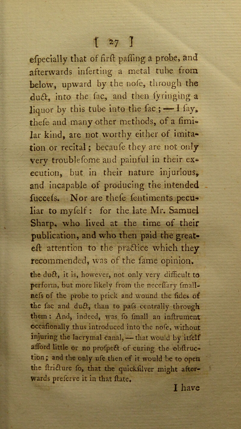 efpecially that of fifft palling a probe, and afterwards inserting a metal tube from below, upward by the nofe, through the du£l, into the fac, and then fyringing a liquor by this tube into the fac ; — 1 fay, thefe and many other methods, of a limi- lar kind, are not worthy either of imita- tion or recital; becaufe they are not only very troublefome and painful in their ex- ecution, but in their nature injurious, and incapable of producing the intended fuccels. Nor are thefe fentiments pecu- liar to myfelf: for the late Mr. Samuel Sharp, who lived at the time of their publication, and who then paid the great- ell: attention to the practice which they recommended, was of the fame opinion. the duft, it is, however, not only very difficult to perform, but more likely from the neceffary (mall- nefs of the probe to prick and wound the iides of the fac and duff, than to pafs centrally through them : And, indeed, was fo fmall an inftrument occafionally thus introduced into the nofe, without injuring the lacrymal canal, — that would by itfelf afford little or no profpeft of curing the obftruc- tion; and the only ufc then of it would be to open the ftridlure fo, that the quickfilver might after- wards preferve it in that Hate, I have