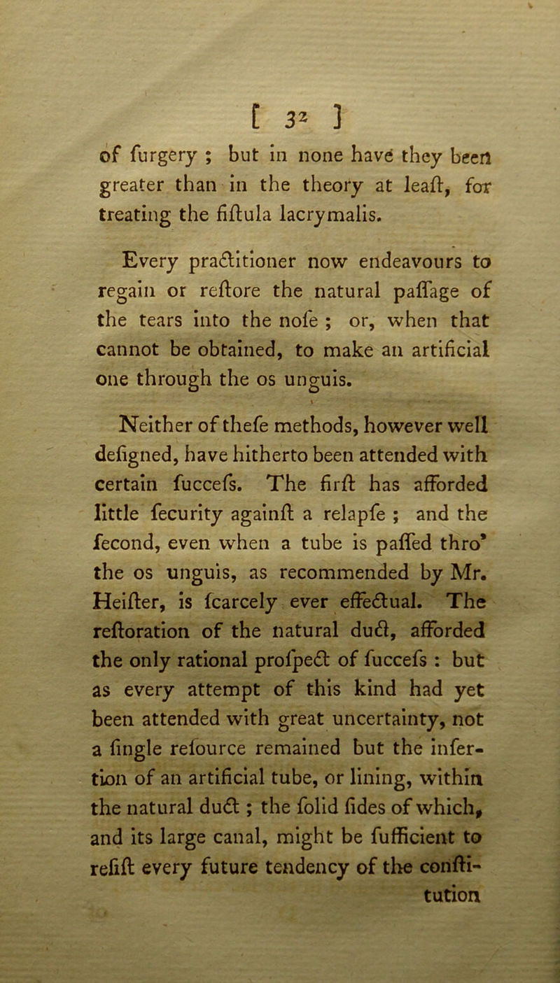 of furgery ; but in none have they been greater than in the theory at leaf];, for treating the fiflula lacrymalis. Every pra&itioner now endeavours to regain or reflore the natural paffage of the tears into the nofe ; or, when that cannot be obtained, to make an artificial one through the os unguis. Neither of thefe methods, however well defigned, have hitherto been attended with certain fuccefs. The firft has afforded little fecurity againft a relapfe ; and the fecond, even when a tube is paffed thro* the os unguis, as recommended by Mr. Heifler, is fcarcely ever effectual. The reftoration of the natural dud, afforded the only rational profpe£t of fuccefs : but as every attempt of this kind had yet been attended with great uncertainty, not a fingle relource remained but the infer- tion of an artificial tube, or lining, within the natural du£t; the folid fides of which, and its large canal, might be fufficient to refill every future tendency of the confti- tution