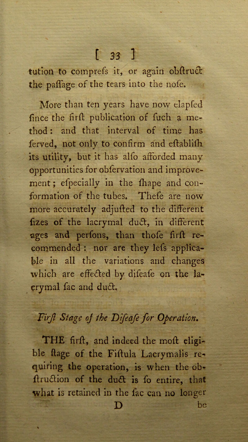 tution to comprefs it, or again obftrucf the palfage of the tears into the nofe. More than ten years have now elapfed fince the nrft publication of fuch a me- thod : and that interval of time has ferved, not only to confirm and effablifh its utility, but it has alfo afforded many opportunities for obfervation and improve- ment ; efpecially in the fhape and con- formation of the tubes. Thefe are now more accurately adjufted to the different fizes of the lacrymal dudt, in different ages and perfons, than thofe firft re- commended : nor are they lefs applica- ble in all the variations and changes which are effected by difeafe on the la- crymal fac and du£t. Firjl Stage of the Difeafe for Operation. THE firff, and indeed the moft eligi- ble flage of the Fiftula Lacrymalis re- quiring the operation, is when the ob- flru&ion of the du& is fo entire, that what is retained in the fac can no longer D bo