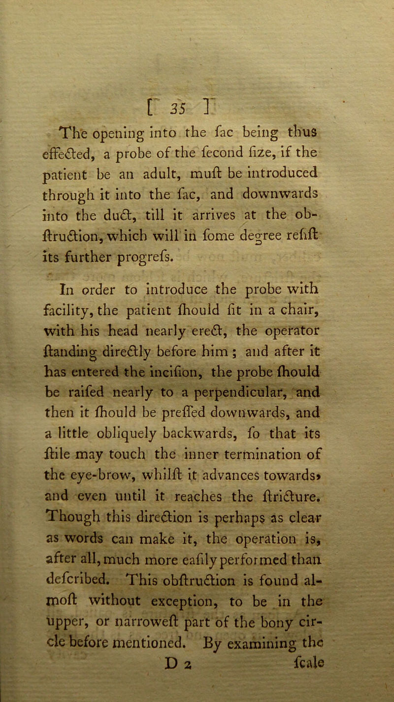 The opening into the fac being thus effected, a probe of the fecond fize, if the patient be an adult, muft be introduced through it into the fac, and downwards into the dud, till it arrives at the ob- feudion, which will in fome degree rehfl its further progrefs. In order to introduce the probe with facility, the patient fhould lit in a chair, with his head nearly ered, the operator ftanding diredly before him ; and after it has entered the incilion, the probe fhould be raifed nearly to a perpendicular, and then it fhould be prefled downwards, and a little obliquely backwards, fo that its fhle may touch the inner termination of the eye-brow, whilft it advances towards* and even until it reaches the ftridure. Though this diredion is perhaps as clear as words can make it, the operation is, after all, much more eafilyperformed than defcribed. This obftrudion is found al- mofl: without exception, to be in the upper, or narrowed: part of the bony cir- cle before mentioned. By examining the D 2 fcale