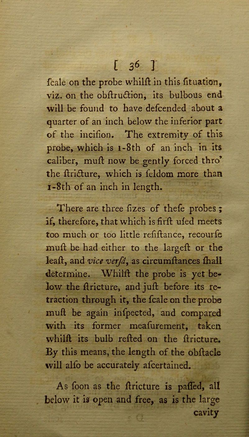fcale on the probe whilft in this fituation, viz. on the obftru&ion, its bulbous end will be found to have defcended about a quarter of an inch below the inferior part of the incifion. The extremity of this probe, which is i-8th of an inch in its caliber, mull: now be gently forced thro’ the ftri&ure, which is feldom more than i-8th of an inch in length. There are three fizes of thefe probes; if, therefore, that which is firft ufed meets too much or too little refiftance, recourfe mull be had either to the largeft or the leaf!:, and vice verfa, as circumftances £hall determine. Whilft the probe is yet be- low the ftricture, and juft before its re- traction through it, the fcale on the probe muft be again inlpected, and compared with its former meafurement, taken whilft its bulb refted on the ftricture. By this means, the length of the obftacle will alfo be accurately afcertained. As foon as the ftricture is pafled, all below it is open and free, as is the large cavity