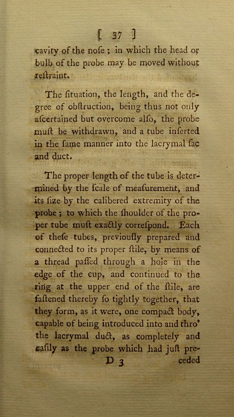 cavity of the nofe ; in which the head or bulb of the probe may be moved without rettraint. The fituation, the length, and the de- gree of obftruction, being thus not only afcertained but overcome alfo, the probe mull be withdrawn, and a tube inferred in the fame manner into the lacrymal faq and duct. The proper length of the tube is deter- mined by the fcale of measurement, and its ttze by the calibered extremity of the probe ; to which the Ihoulder of the pro- per tube rauft exa&ly correfpond. Each of thefe tubes, previoufly prepared and connected to its proper ftile, by means of a thread patted through a hole in the edge of the cup, and continued to the ring at the upper end of the ttile, are fattened thereby fo tightly together, that they form, as it were* one compact body, capable of being introduced into and thro* the lacrymal dud, as completely and fiafily as the probe which had juft pre- D 3 ceded