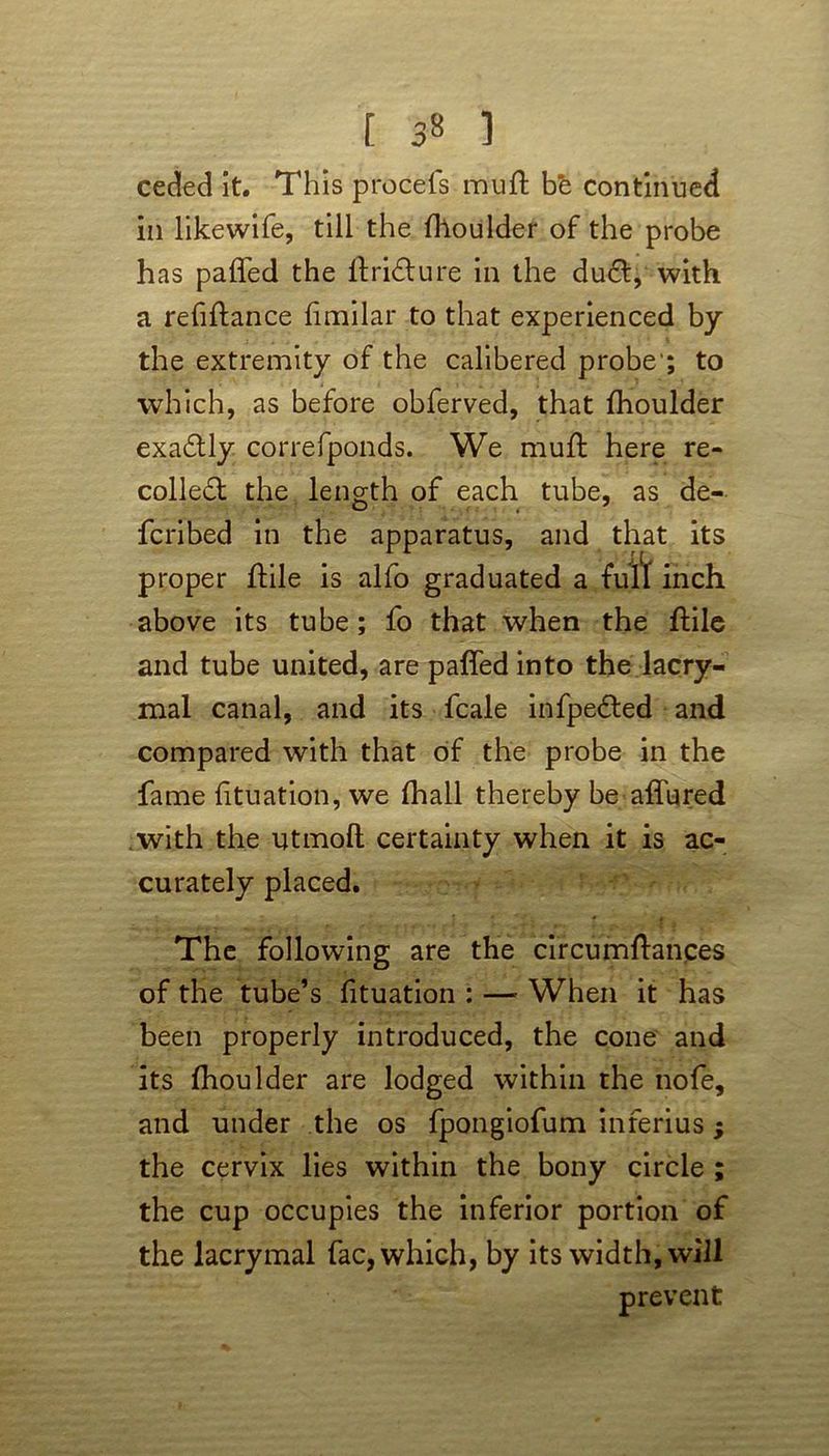 ceded it. This procefs muft be continued in likewife, till the llioulder of the probe has paffed the ftridture in the du£t, with a refiftance fimilar to that experienced by the extremity of the calibered probe'; to which, as before obferved, that Ihoulder exactly correfponds. We muft here re- coiled! the length of each tube, as de- fcribed in the apparatus, and that its proper ftile is alfo graduated a full inch above its tube; fo that when the ftile and tube united, are paffed into the lacry- mal canal, and its fcale infpedted and compared with that of the probe in the fame lituation, we fhall thereby be affured with the utmoft certainty when it is ac- curately placed. The following are the circumftances of the tube’s lituation : — When it has been properly introduced, the cone and its fhoulder are lodged within the nofe, and under the os fpongiofum inferius; the cervix lies within the bony circle ; the cup occupies the inferior portion of the iacrymal fac, which, by its width, will prevent