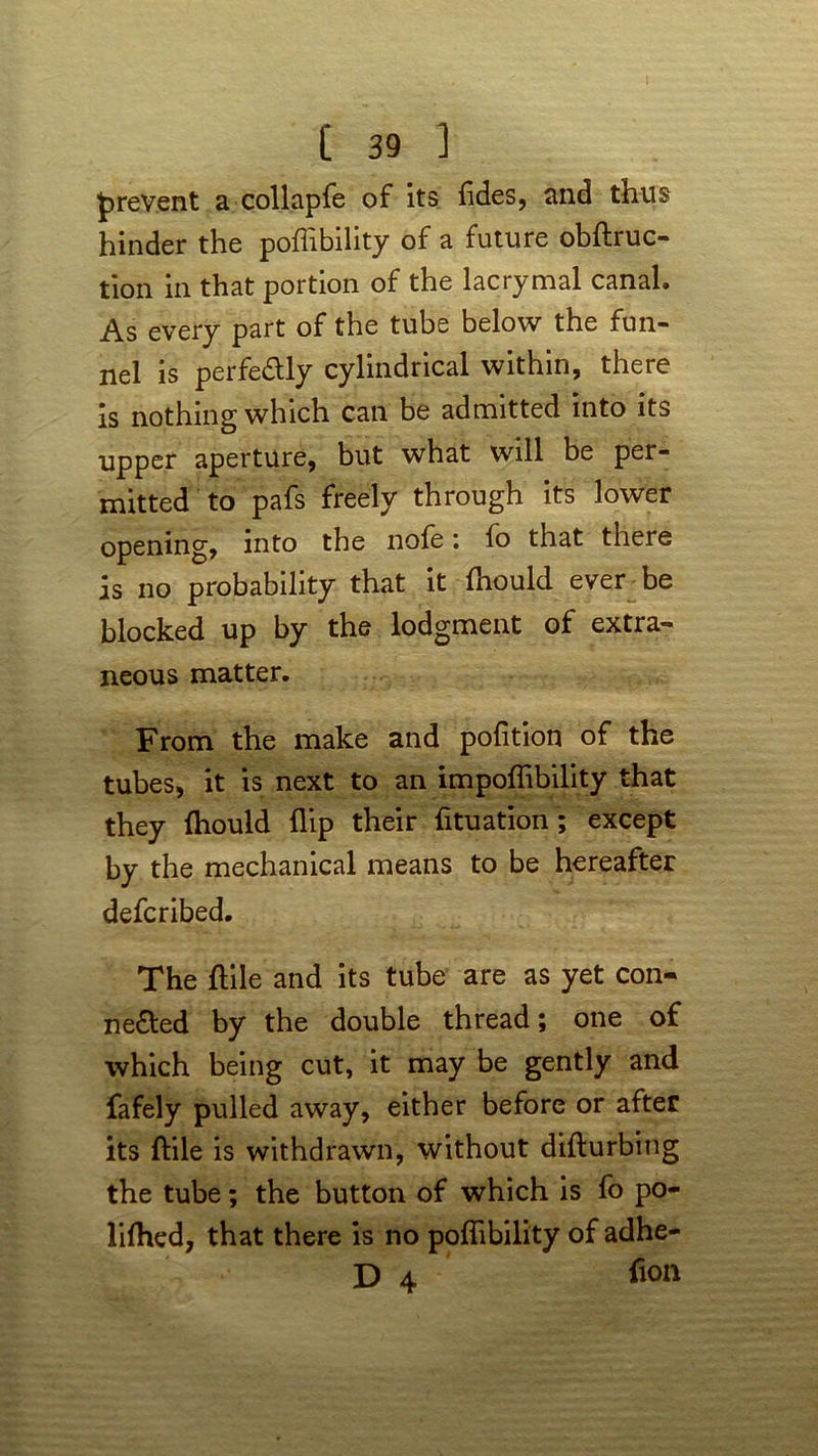 prevent a collapfe of its (ides, and thus hinder the poflibility of a future obftruc- tion in that portion of the lacrymal canal. As every part of the tube below the fun- nel is perfectly cylindrical within, there is nothing which can be admitted into its upper aperture, but what will be per- mitted to pafs freely through its lower opening, into the nofe: fo that there is no probability that it fhould ever be blocked up by the lodgment of extra- neous matter. From the make and pofition of the tubes, it is next to an impoflibility that they Ihould flip their fituation; except by the mechanical means to be hereafter defcribed. The ftile and its tube are as yet con- nected by the double thread; one of which being cut, it may be gently and fafely pulled away, either before or after its ftile is withdrawn, without difturbing the tube; the button of which is fo po- lifhed, that there is no poflibility of adhe- D 4 fion
