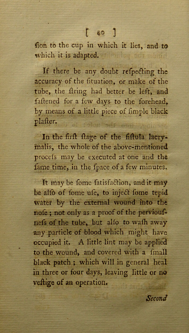 fion to the cup in which it lies, and to which it is adapted. If there be any doubt refpe&ing the accuracy of the fituation, or make of the tube, the firing had better be left, and faflened for a few days to the forehead, by means of a little piece of fimple black In the firft flage of the fiflula lacry- malis, the whole of the above-mentioned procefs may be executed at one and the fame time, in the fpace of a few minutes. It may be fome fatisfa&ion, and it may be alfo of fome ufe, to injeft fome tepid water by the external wound into the nofe ; not only as a proof of the perviouf- nefs of the tube, but alfo to wafh away any particle of blood which might have occupied it. A little lint may be applied to the wound, and covered with a fmall black patch ; which will in general heal in three or four days, leaving little or no veflige of an operation. Second