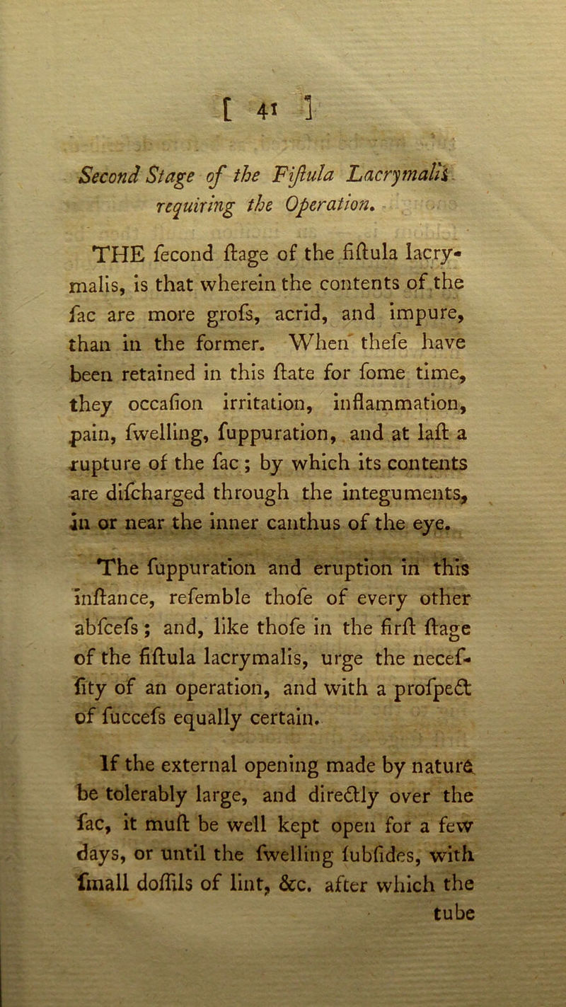 Second Stage of the Fijlula Lacry mahi requiring the Operation. THE fecond ftage of the fiftula lacry* malis, is that wherein the contents of the fac are more grofs, acrid, and impure, than in the former. When' thele have been retained in this flate for fome time, they occafion irritation, inflammation, .pain, fwelling, fuppuration, and at lafl: a xupture of the fac; by which its contents are difcharged through the integuments, an or near the inner canthus of the eye. The fuppuration and eruption in this inftance, refemble thofe of every other abfcefs; and, like thofe in the firfl: ftage of the fiftula lacry malis, urge the necef- fity of an operation, and with a profpeft of fuccefs equally certain. If the external opening made by nature be tolerably large, and diredUy over the fac, it muft be well kept open for a few days, or until the fwelling fubfides, with finall doflils of lint, &c. after which the tube