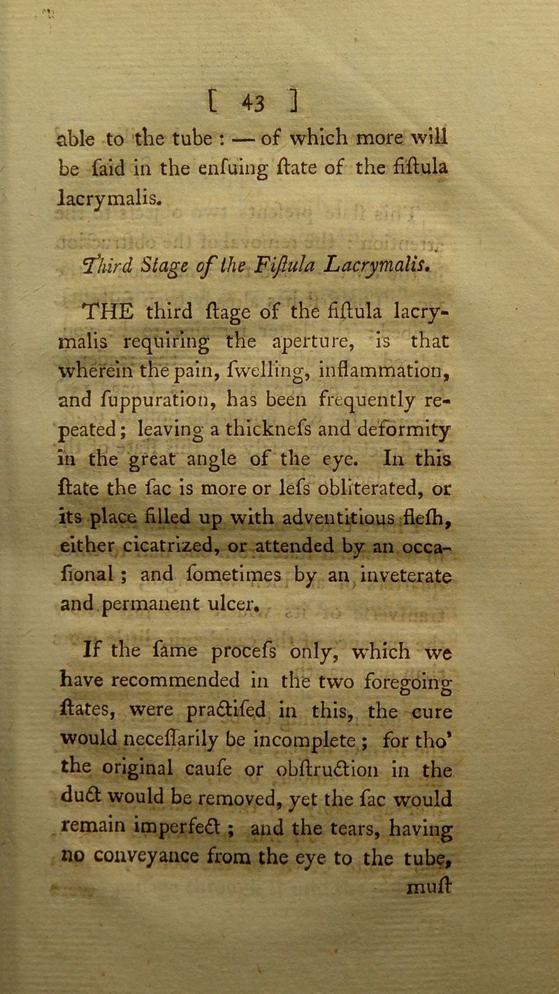 able to the tube : — of which more will be faid in the enfuing flate of the fiflula lacrymalis. 'third Stage of the Fifiula Lacrymalis. THE third ftage of the fifiula lacry- malis requiring the aperture, is that wherein the pain, fwelling, inflammation, and fuppuration, has been frequently re- peated ; leaving a thicknefs and deformity in the great angle of the eye. In this ftate the fac is more or lefs obliterated, or its place filled up with adventitious flefh, either cicatrized, or attended by an occa- fional ; and fometimes by an inveterate and permanent ulcer. If the fame procefs only, which we have recommended in the two foregoing ftates, were pra&ifed in this, the cure would neceflarily be incomplete ; for tho* the original caufe or obflrudion in the dudl would be removed, yet the fac would remain imperfed ; and the tears, having no conveyance from the eye to the tube, muff