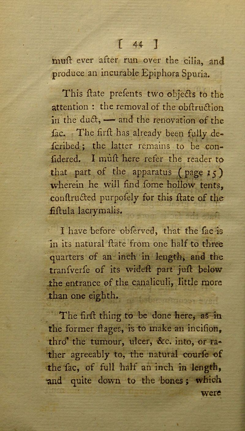 muft ever after run over the cilia, and produce an incurable Epiphora Spuria. This ftate prefents two objedts to the attention : the removal of the obftrudtion in the dudt, — and the renovation of the fac. The fir ft has already been fully de- fcribed; the latter remains to be con- sidered. I muft here refer the reader to that part of the apparatus ( page 15) wherein he will find fome hollow tents, conftrudted purpofely for this ftate of the fiftula lacrymalis. I have before obferved, that the fac is in its natural ftate from one half to three quarters of an inch in length, and the tranfverfe of its wideft part juft below the entrance of the canaliculi, little more than one eighth. The ftrft thing to be done here, aS in the former flages, is to make an incifion, thro’ the tumour, ulcer, &c. into, or ra- ther agreeably to, the natural courfe of the fac, of full half an inch in length, ■and quite down to the bones; which were