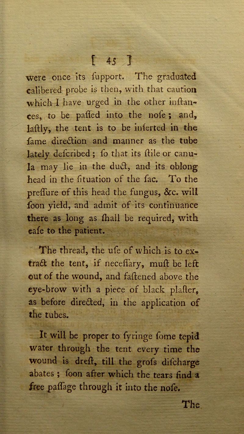 were once its fupport. The graduated calibered probe is then, with that caution which I have urged in the other in fian- ces, to be palled into the nofe; and, jaftly, the tent is to be inferted in the fame direction and manner as the tube lately defcribed; fo that its ttiie or canu- la may lie in the du#, and its oblong head in the fituation of the fac. To the preflure of this head the fungus, &c. will foon yield, and admit of its continuance there as long as (hall be required, with cafe to the patient. The thread, the ufe of which is to ex- tra# the tent, if neceflary, muft be left out of the wound, and fattened above the eye-brow with a piece of black platter, as before directed, in the application of the tubes. It will be proper to fyringe fome tepid water through the tent every time the wound is drett, till the grofs dil'charge abates ; foon after which the tears find a free paflage through it into the nofe.