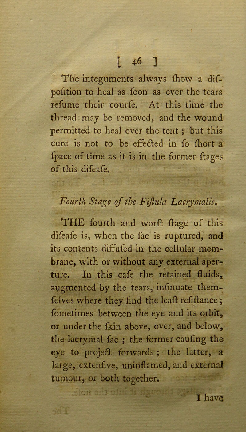 [ ] The integuments always fhow a dif- pofition to heal as foon as ever the tears refume their courfe. At this time the thread may be removed, and the wound permitted to heal over the tent ; but this cure is not to be effected in fo fhort a fpace of time as it is in the former ftages of this difeafe. Fourth Stage of the Fijlula Lacrymalls. THE fourth and worft ftage of this difeafe is, when the fac is ruptured, and its contents diffufed in the cellular mem- brane, with or without any external aper-? ture. In this cafe the retained fluids* augmented by the tears, inflnuate them- felves where they'find the leafl: refinance; fometimes between the eye and its orbit, or under the {kin above, over, and below, the lacrymal fac ; the former caufing the eye to project forwards ; the latter, a large, extenfive, uninflamed, and external tumour, or both together. I have