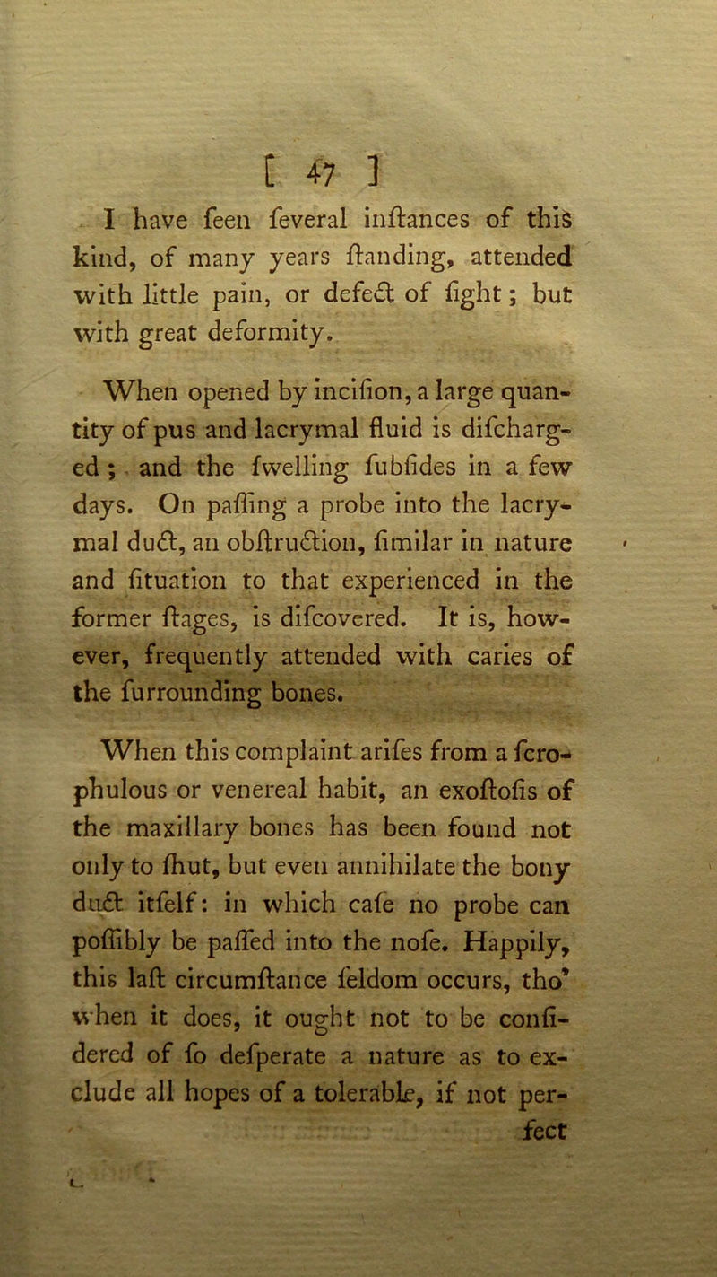 I have feen feveral inflances of this kind, of many years {binding, attended with little pain, or defeat of light; but with great deformity. When opened by incifion, a large quan- tity of pus and lacrymal fluid is difcharg- ed; and the fwelling fubfides in a few days. On palling a probe into the lacry- mal du&, an obftru&ion, limilar in nature and fituation to that experienced in the former ftages, is difcovered. It is, how- ever, frequently attended with caries of the furrounding bones. When this complaint arifes from a fcro- phulous or venereal habit, an exoftolis of the maxillary bones has been found not only to fhut, but even annihilate the bony du£t itfelf: in which cafe no probe can poffibly be patted into the nofe. Happily, this lafl: circumftance feldom occurs, tho* when it does, it ought not to be confi- dered of fo defperate a nature as to ex- clude all hopes of a tolerable, if not per- fect