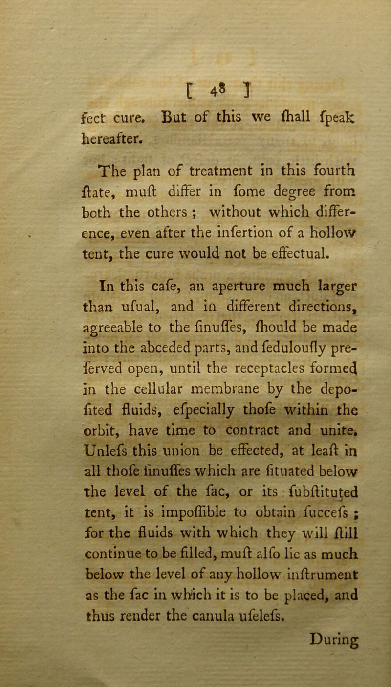 [ 4« ] feet cure. But of this we fhall fpeak hereafter. The plan of treatment in this fourth flate, mull differ in fome degree from both the others ; without which differ- ence, even after the infertion of a hollow tent, the cure would not be effectual. In this cafe, an aperture much larger than ufual, and in different directions, agreeable to the finuffes, fhould be made into the abceded parts, and feduloufly pre- ferved open, until the receptacles formed in the cellular membrane by the depo- fited fluids, efpecially thofe within the orbit, have time to contract and unite. Unlefs this union be effected, at leaf! in all thofe finuffes which are fituated below the level of the fac, or its fubflituted tent, it is impoffible to obtain fuccefs ; for the fluids with which they will ftill continue to be filled, muff alfo lie as much below the level of any hollow inftrument as the fac in which it is to be placed, and thus render the canula ufelefs. During