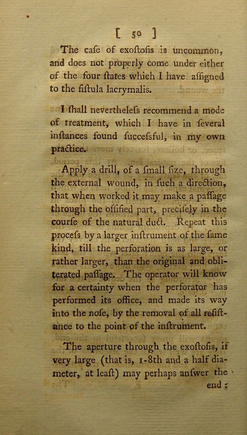 The cafe of exoftohs is uncommon, and does not properly come under either of the four ftates which I have affigned to the fiftula lacrymalis. I fhall neverthelefs recommend a mode of treatment, which I have in feveral infiances found fuccefsful, in my own pra&ice. Apply a drill, of a fmall fize, through the external wound, in fuch a direction, that when worked it may make a paflage through the oftified part, pretifely in the courfe of the natural dud. Repeat this procefs by a larger inftrument of the fame J^ind, till the perforation is as large, or rather larger, than the original and obli- terated paflage. The operator will know for a certainty when the perforator has performed its office, and made its way into the nofe, by the removal of all reflft- ance to the point of the inftrument. The aperture through the exoftofis, if very large (that is, i-8th and a half dia- meter,. at leaft) may perhaps anfwer the * end ;
