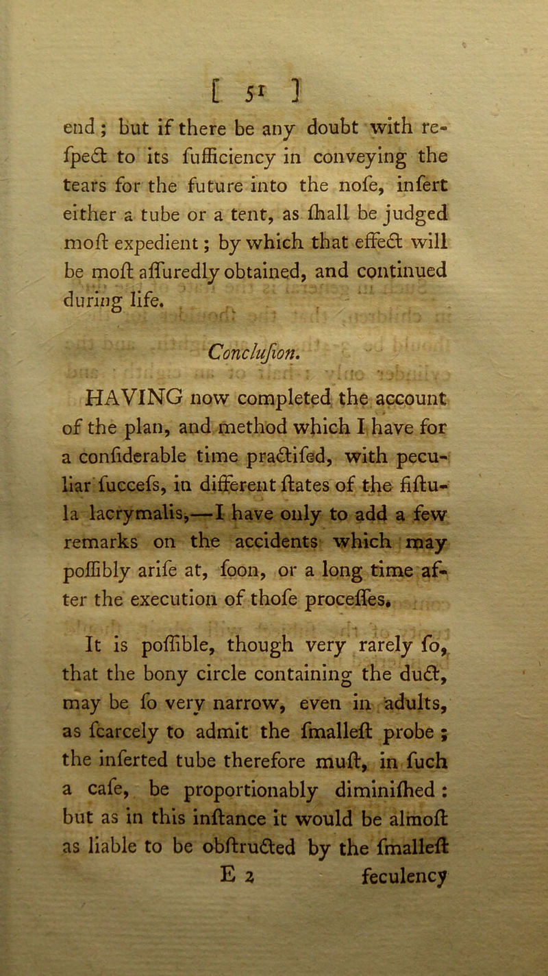 end ; but if there be any doubt with re- fpedt to its fufficiency in conveying the tears for the future into the nofe, infert either a tube or a tent, as fhall be judged mod: expedient; by which that effedt will be mod; affuredly obtained, and continued during life. Conclufion. HAVING now completed the account of the plan, and method which I have for a confiderable time pra&ifed, with pecu- liar fuccefs, in different dates of the fiftu- la lacrymalis,—I have only to add a few remarks on the accidents which may poffibly arife at, foon, or a long time af- ter the execution of thofe proceffes. It is poffible, though very rarely fo, that the bony circle containing the dudt, may be fo very narrow, even in adults, as fcarcely to admit the fmalled probe ; the inferted tube therefore mud:, in fuch a cafe, be proportionably diminifhed: but as in this indance it would be alinod as liable to be obdrudted by the fmalled: E 2 feculency