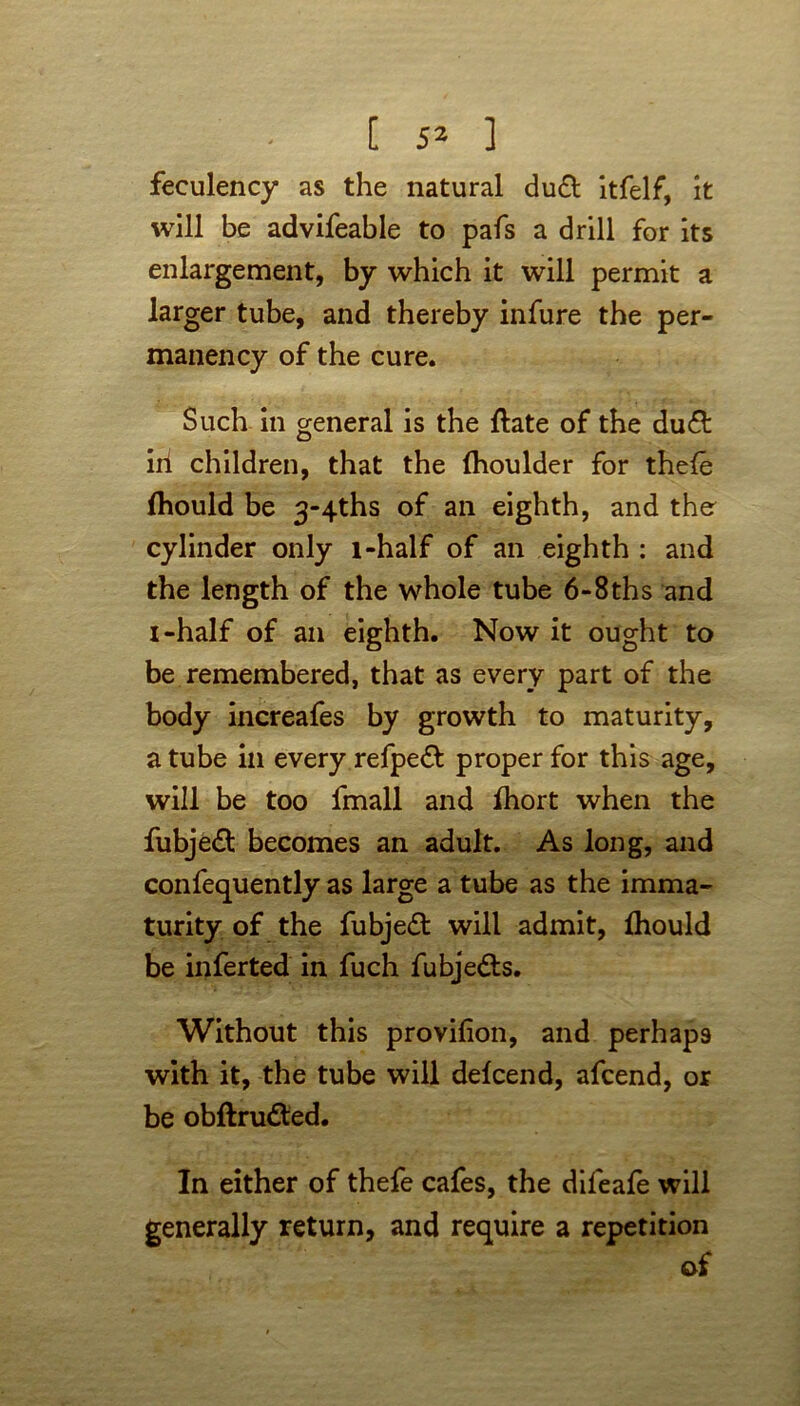 feculency as the natural du& itfelf, It will be advifeable to pafs a drill for its enlargement, by which it will permit a larger tube, and thereby infure the per- manency of the cure. Such in general is the ftate of the du& iii children, that the (houlder for thefe fliould be 3-4ths of an eighth, and ther cylinder only l-half of an eighth : and the length of the whole tube 6-8ths and i-half of an eighth. Now it ought to be remembered, that as every part of the body increafes by growth to maturity, a tube in every refpeft proper for this age, will be too lmall and Ihort when the fubjedt becomes an adult. As long, and confequently as large a tube as the imma- turity of the fubjedt will admit, fhould be inferted in fuch fubjedts. Without this provifion, and perhaps with it, the tube will defcend, afcend, or be obftrudted. In either of thefe cafes, the dileafe will generally return, and require a repetition of