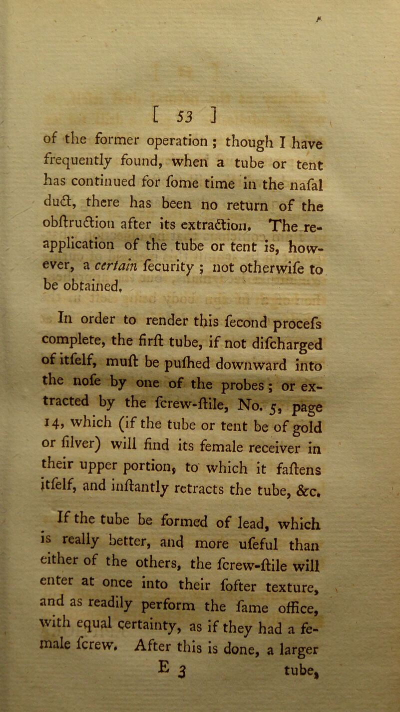 of the former operation ; though I have frequently found, when a tube or tent has continued for fome time in the nafal du&, there has been no return of the obflru&ion after its extraction. The re- application of the tube or tent is, how- ever, a certain fecurity ; not other wife to be obtained. In order to render this fecond procefs complete, the frit tube, if not dilcharged of itfelf, muft be pufhed downward into the nofe by one of the probes; or ex- tracted by the fcrew-ftile, No. 5, page 14, which (if the tube or tent be of gold or lilver) will find its female receiver in their upper portion* to which it fallens itfelf, and inftantly retracts the tube, &c. If the tube be formed of lead, which is really better, and more ufeful than either of the others, the fcrew-ftile will enter at once into their fofter texture, and as readily perform the fame office, with equal certainty, as if they had a fe- male fcrew. After this is done, a larger E 3 tube,