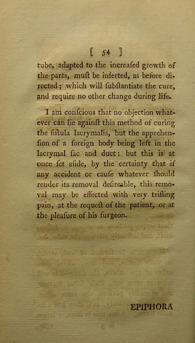 tube, adapted to the increafed growth of the parts, muff be inferted, as before di- rected ; which will fubftantiate the cure, and require no other change during life. I am confcious that no objection what- ever can lie againft this method of curing the fiflula lacrymalis, but the apprehen- lion of a foreign body being left in the lacrymal fac and duct: but this is at once fet afide, by the certainty that if any accident or caufe whatever fhould render its removal defireable, this remo- val may be effected with very trifling pain, at the requeft of the patient, or at the pleafure of his furgeon. EPIPHORA