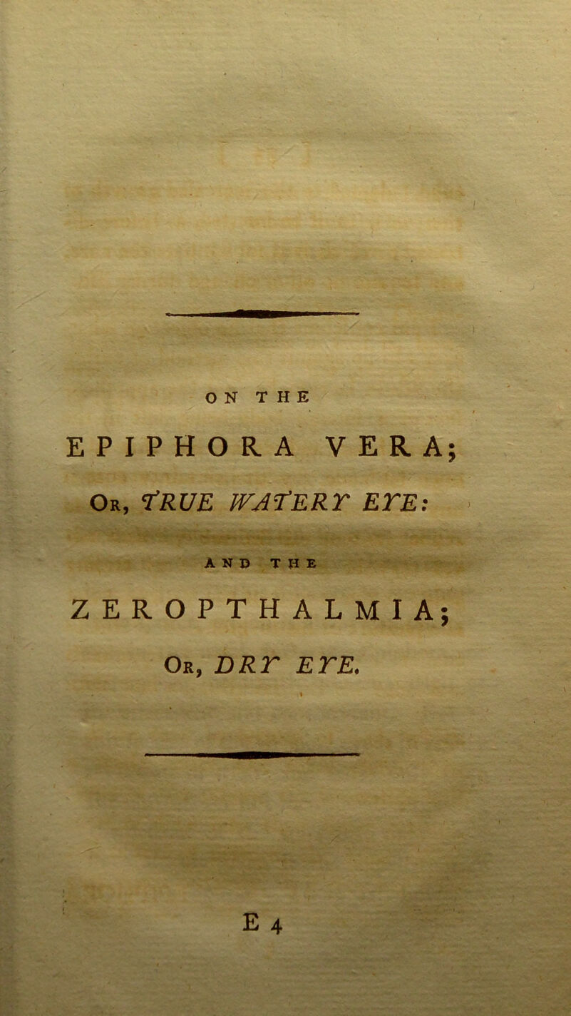ON THE EPIPHORA VERA; Or, 'True watery eye AND THE ZEROPTHALMIA; Or, DRY EYE. E 4 ••