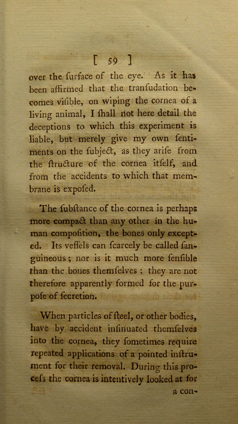 over the furface of the eye. As it has been affirmed that the tranfudation be- comes vifible, on wiping the cornea of a living animal, I ffiall riot here detail the deceptions to which this experiment is liable, but merely give my own fenti- ments on the fubjedt, as they arife from the ftru&ure of the cornea itfelf, and from the accidents to which that mem- brane is expofed. The fubftance of the cornea is perhaps more compact than any other in the hu- man compofition, the bones only except- ed. Its veflels can fcarcely be called fan- guineous; nor is it much more fenlible than the bones themfelves : they are not therefore apparently formed for the pur- pofe of fecretion. When particles of fteel, or other bodies, have by accident infinuated themfelves into the cornea, they fometimes require repeated applications of a pointed inftru- ment for their removal. During this pro- cefs the cornea is intentively looked at for a con-