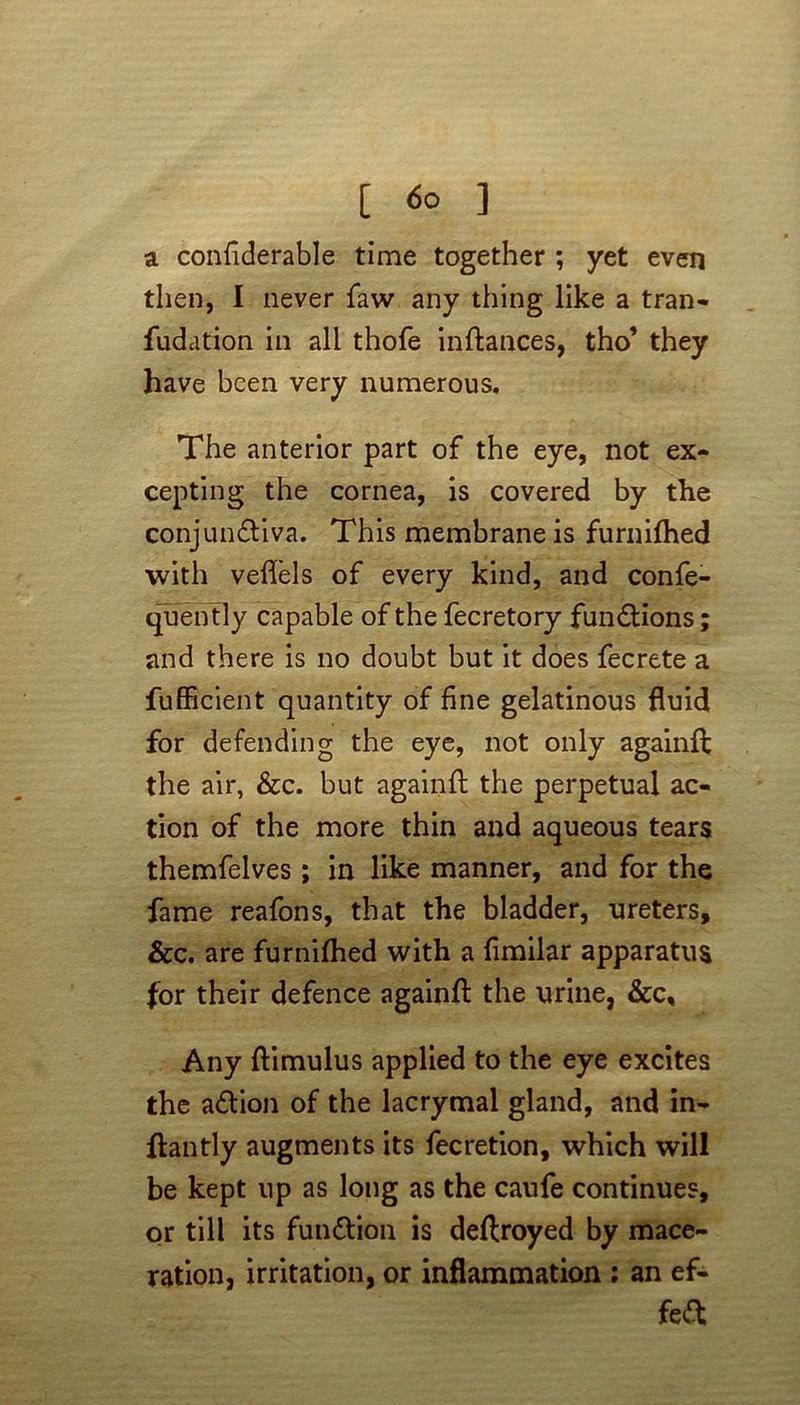 [ <5o ] a confiderable time together ; yet even then, I never faw any thing like a tran- fudation in all thofe inftances, tho’ they have been very numerous. The anterior part of the eye, not ex- cepting the cornea, is covered by the conjunctiva. This membrane is furnifhed with veflels of every kind, and confe- quently capable of the fecretory functions; and there is no doubt but it does fecrete a fufficient quantity of fine gelatinous fluid for defending the eye, not only againft the air, &c. but againft the perpetual ac- tion of the more thin and aqueous tears themfelves ; in like manner, and for the fame reafons, that the bladder, ureters. See. are furnifhed with a fimilar apparatus for their defence againft the urine, &c. Any ftimulus applied to the eye excites the a&ion of the lacrymal gland, and in- ftantly augments its fecretion, which will be kept up as long as the caufe continues, or till its funttion is deftroyed by mace- ration, irritation, or inflammation : an ef- fect